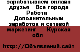 зарабатываем онлайн друзья - Все города Работа » Дополнительный заработок и сетевой маркетинг   . Курская обл.